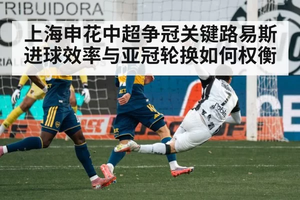 上海申花中超争冠关键路易斯进球效率与亚冠轮换如何权衡