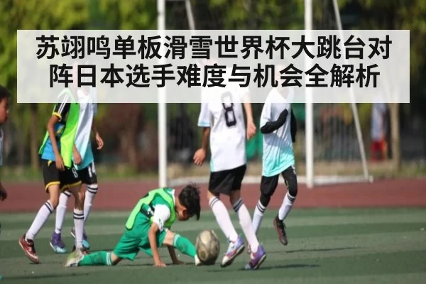 苏翊鸣单板滑雪世界杯大跳台对阵日本选手难度与机会全解析